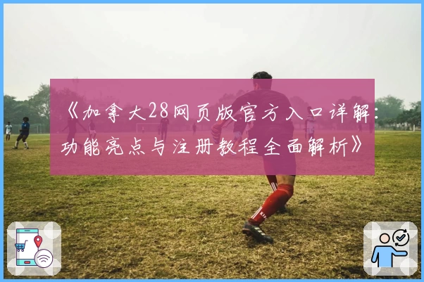 《加拿大28网页版官方入口详解：功能亮点与注册教程全面解析》