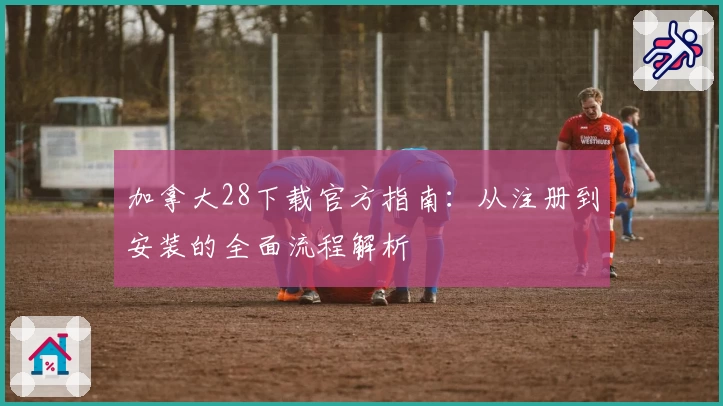 加拿大28下载官方指南：从注册到安装的全面流程解析