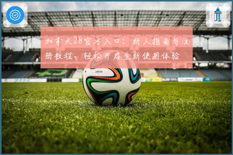 加拿大28官方入口：新人指南与注册教程，轻松开启全新使用体验