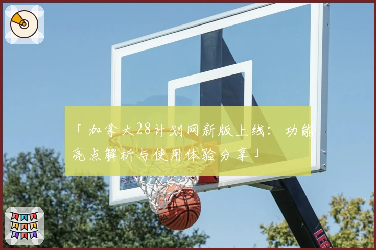「加拿大28计划网新版上线:功能亮点解析与使用体验分享」