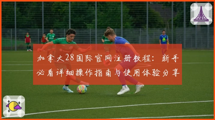 加拿大28国际官网注册教程：新手必看详细操作指南与使用体验分享