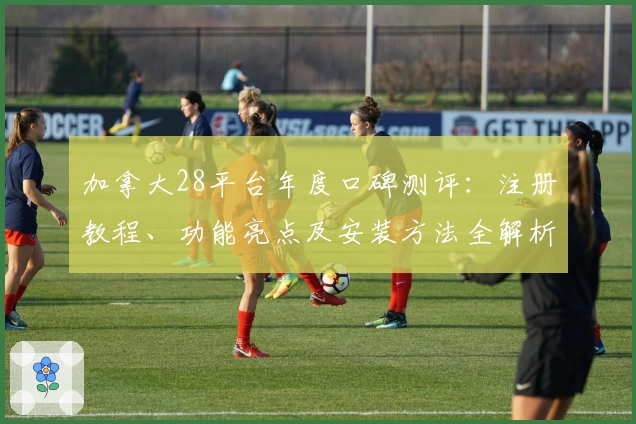 加拿大28平台年度口碑测评：注册教程、功能亮点及安装方法全解析