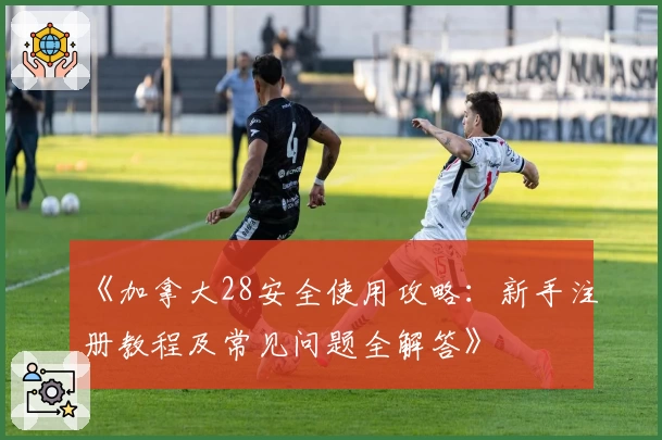 《加拿大28安全使用攻略：新手注册教程及常见问题全解答》