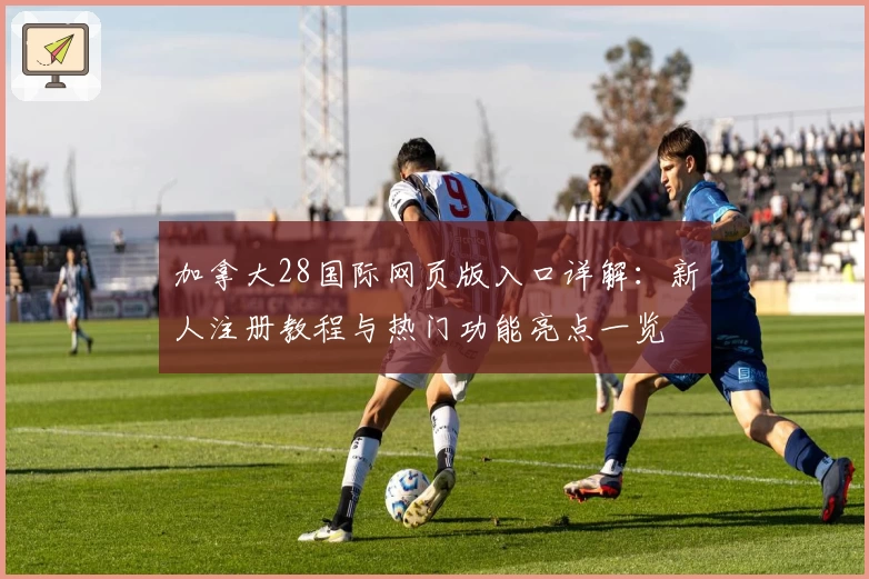 加拿大28国际网页版入口详解：新人注册教程与热门功能亮点一览