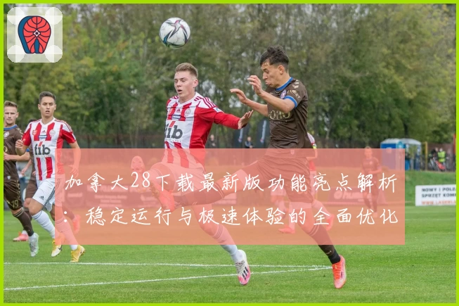 加拿大28下载最新版功能亮点解析：稳定运行与极速体验的全面优化