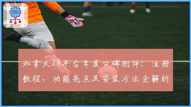 加拿大28平台年度口碑测评：注册教程、功能亮点及安装方法全解析