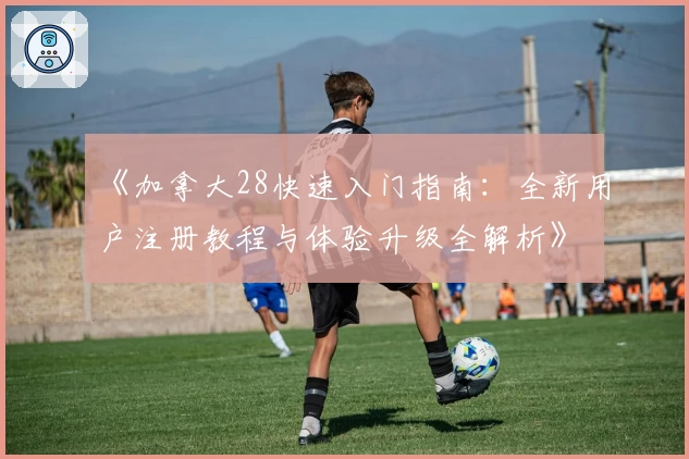 《加拿大28快速入门指南：全新用户注册教程与体验升级全解析》