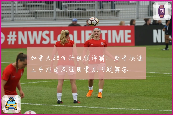 加拿大28注册教程详解:新手快速上手指南及注册常见问题解答