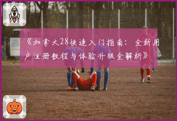 《加拿大28快速入门指南：全新用户注册教程与体验升级全解析》