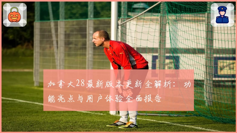 加拿大28最新版本更新全解析：功能亮点与用户体验全面报告