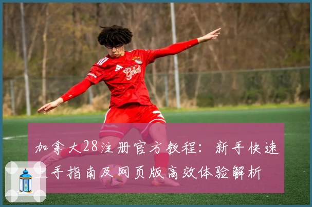 加拿大28注册官方教程：新手快速上手指南及网页版高效体验解析