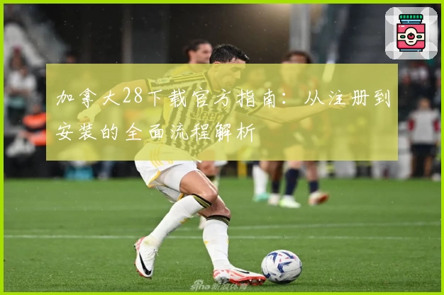 加拿大28下载官方指南：从注册到安装的全面流程解析